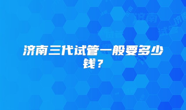 济南三代试管一般要多少钱？