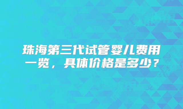 珠海第三代试管婴儿费用一览，具体价格是多少？