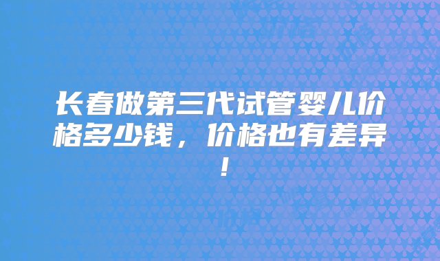 长春做第三代试管婴儿价格多少钱，价格也有差异！