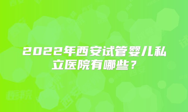 2022年西安试管婴儿私立医院有哪些？