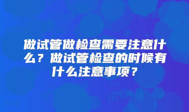 做试管做检查需要注意什么？做试管检查的时候有什么注意事项？