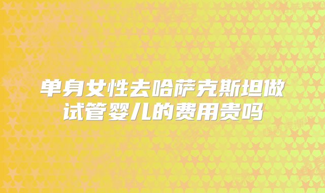 单身女性去哈萨克斯坦做试管婴儿的费用贵吗