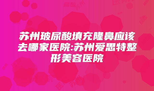 苏州玻尿酸填充隆鼻应该去哪家医院:苏州爱思特整形美容医院