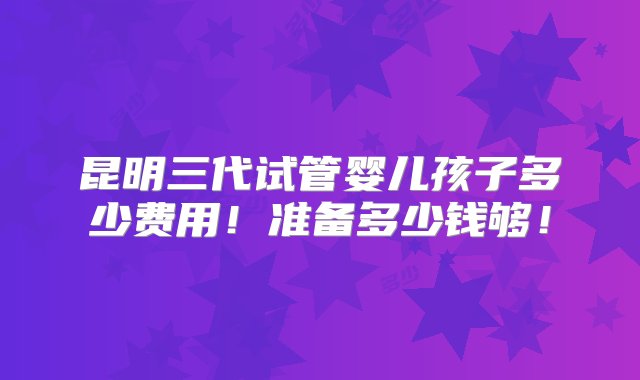 昆明三代试管婴儿孩子多少费用！准备多少钱够！