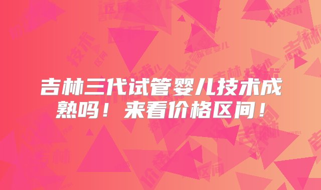 吉林三代试管婴儿技术成熟吗！来看价格区间！