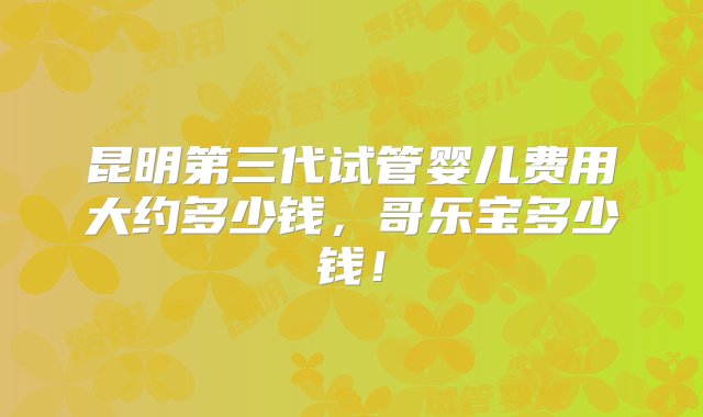 昆明第三代试管婴儿费用大约多少钱，哥乐宝多少钱！