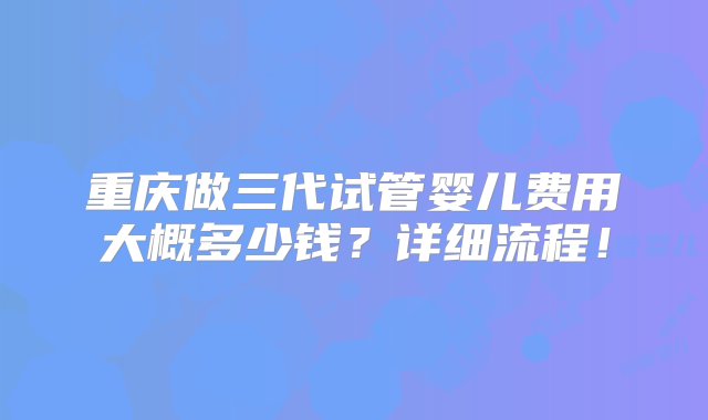 重庆做三代试管婴儿费用大概多少钱？详细流程！