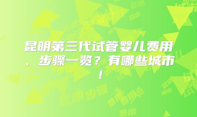 昆明第三代试管婴儿费用、步骤一览？有哪些城市！