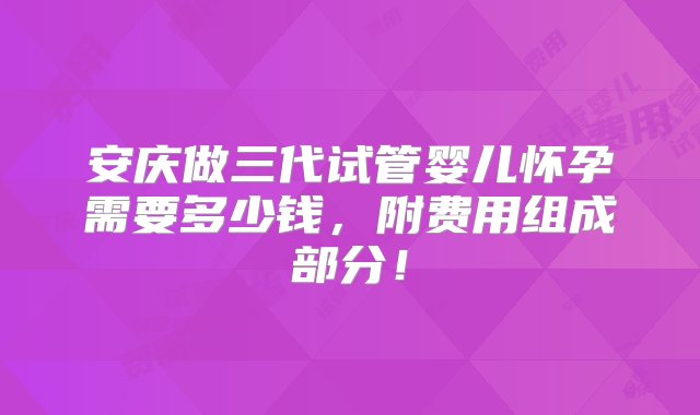 安庆做三代试管婴儿怀孕需要多少钱，附费用组成部分！