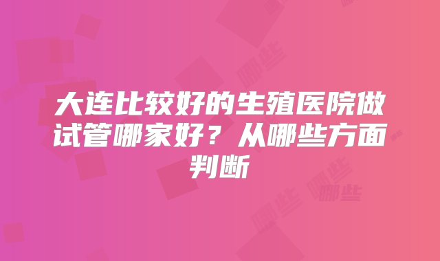 大连比较好的生殖医院做试管哪家好？从哪些方面判断