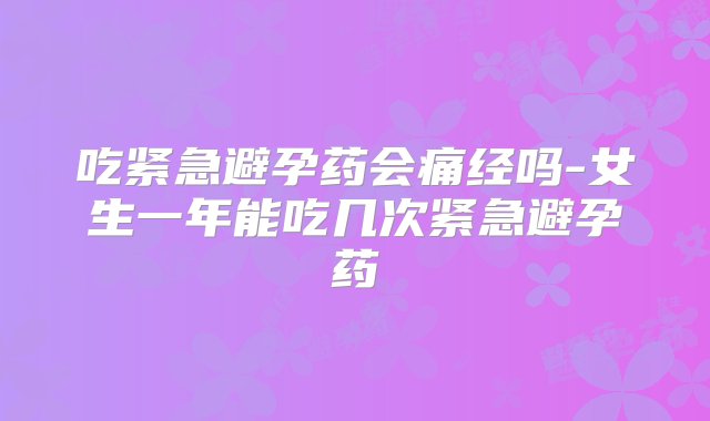 吃紧急避孕药会痛经吗-女生一年能吃几次紧急避孕药