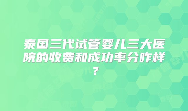 泰国三代试管婴儿三大医院的收费和成功率分咋样？