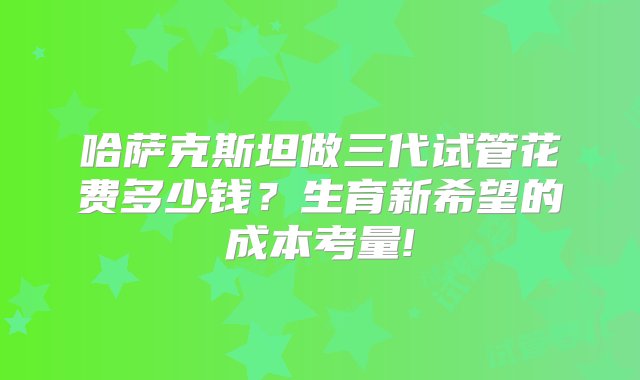 哈萨克斯坦做三代试管花费多少钱？生育新希望的成本考量!