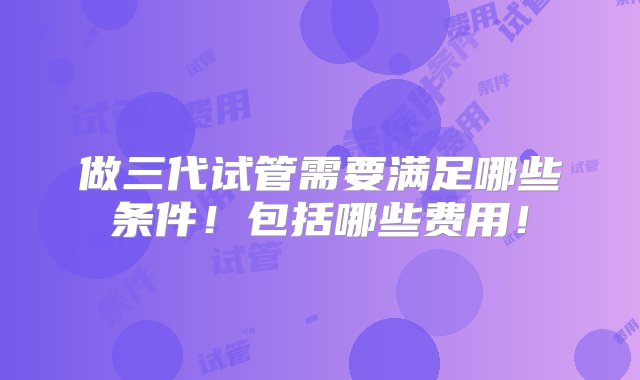 做三代试管需要满足哪些条件！包括哪些费用！