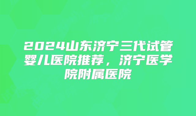 2024山东济宁三代试管婴儿医院推荐，济宁医学院附属医院