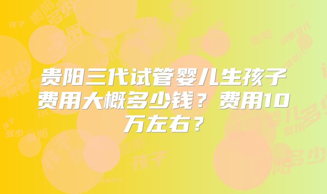 贵阳三代试管婴儿生孩子费用大概多少钱？费用10万左右？