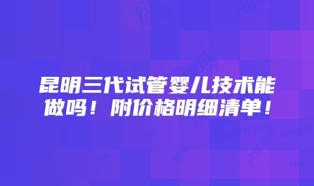 昆明三代试管婴儿技术能做吗！附价格明细清单！