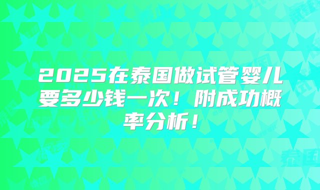 2025在泰国做试管婴儿要多少钱一次！附成功概率分析！