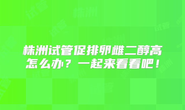 株洲试管促排卵雌二醇高怎么办？一起来看看吧！