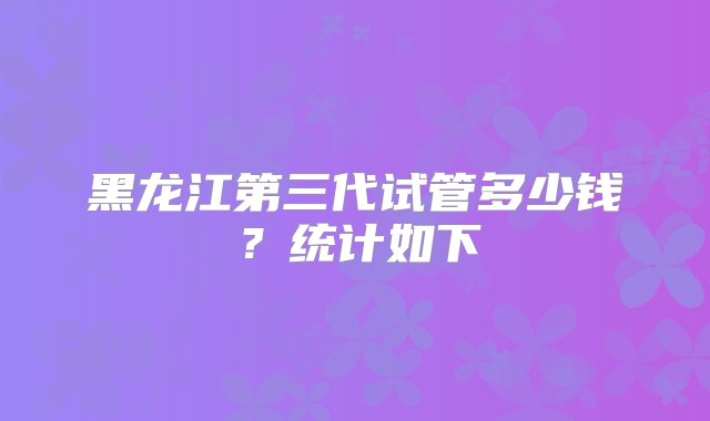 黑龙江第三代试管多少钱？统计如下