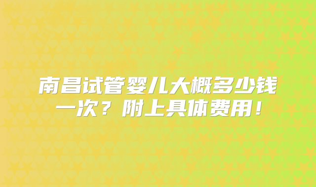 南昌试管婴儿大概多少钱一次？附上具体费用！