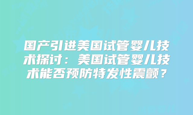 国产引进美国试管婴儿技术探讨：美国试管婴儿技术能否预防特发性震颤？