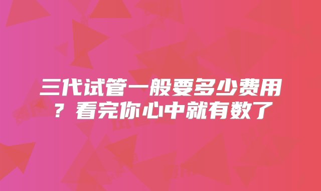 三代试管一般要多少费用？看完你心中就有数了