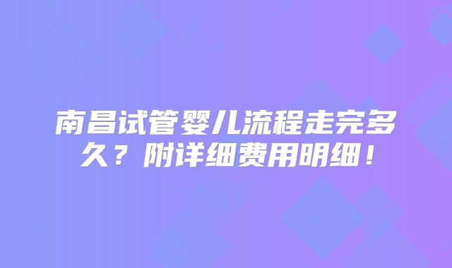 南昌试管婴儿流程走完多久？附详细费用明细！