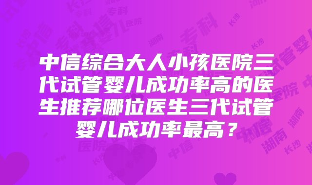 中信综合大人小孩医院三代试管婴儿成功率高的医生推荐哪位医生三代试管婴儿成功率最高？