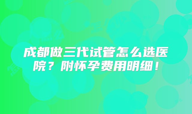 成都做三代试管怎么选医院？附怀孕费用明细！