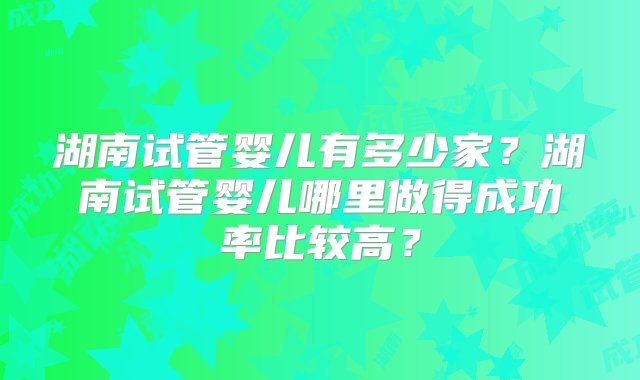 湖南试管婴儿有多少家？湖南试管婴儿哪里做得成功率比较高？