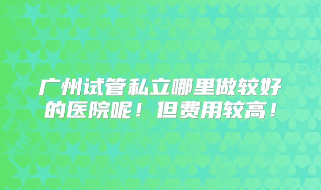 广州试管私立哪里做较好的医院呢！但费用较高！