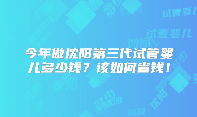 今年做沈阳第三代试管婴儿多少钱？该如何省钱！