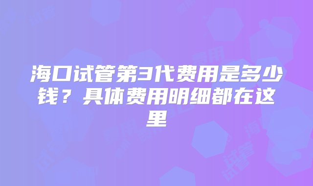 海口试管第3代费用是多少钱？具体费用明细都在这里