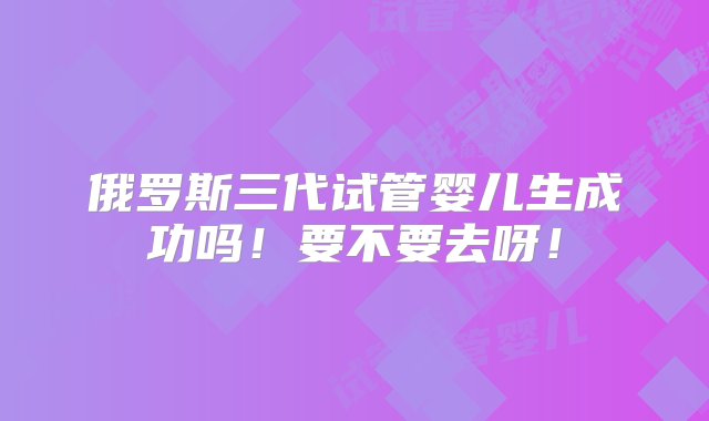 俄罗斯三代试管婴儿生成功吗！要不要去呀！