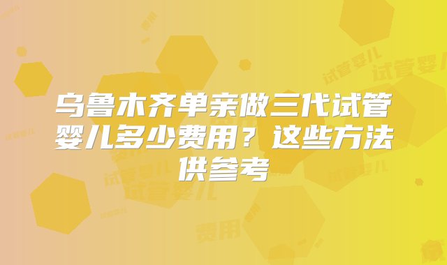 乌鲁木齐单亲做三代试管婴儿多少费用？这些方法供参考