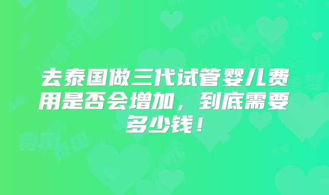 去泰国做三代试管婴儿费用是否会增加，到底需要多少钱！