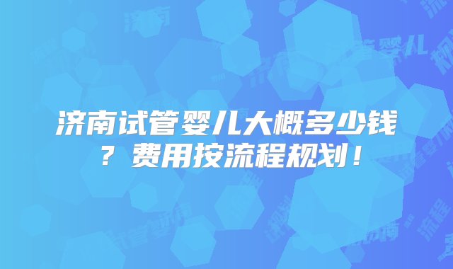 济南试管婴儿大概多少钱？费用按流程规划！