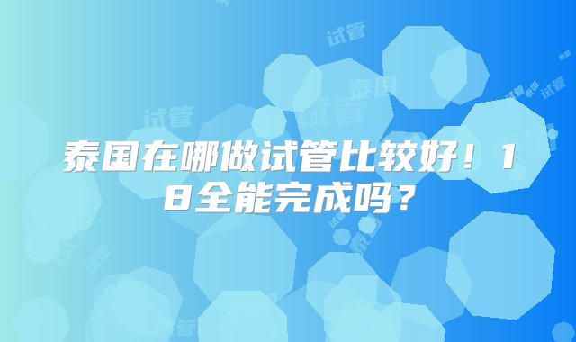 泰国在哪做试管比较好！18全能完成吗？