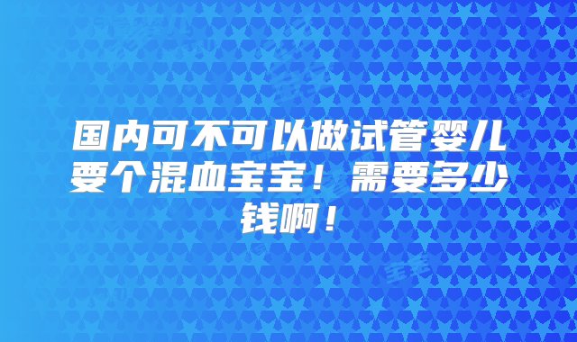 国内可不可以做试管婴儿要个混血宝宝！需要多少钱啊！