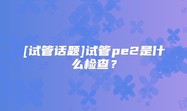 [试管话题]试管pe2是什么检查？