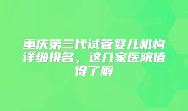 重庆第三代试管婴儿机构详细排名，这几家医院值得了解