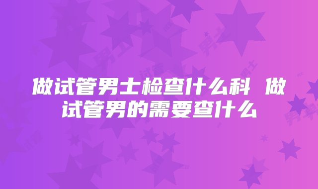 做试管男士检查什么科 做试管男的需要查什么