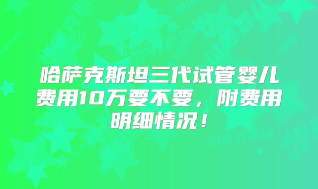 哈萨克斯坦三代试管婴儿费用10万要不要，附费用明细情况！