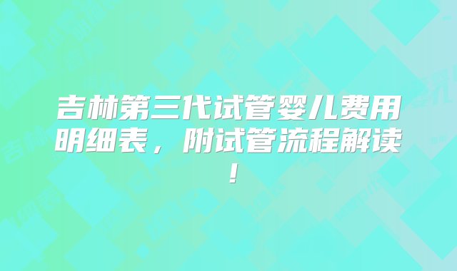 吉林第三代试管婴儿费用明细表，附试管流程解读！