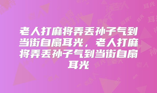 老人打麻将弄丢孙子气到当街自扇耳光，老人打麻将弄丢孙子气到当街自扇耳光