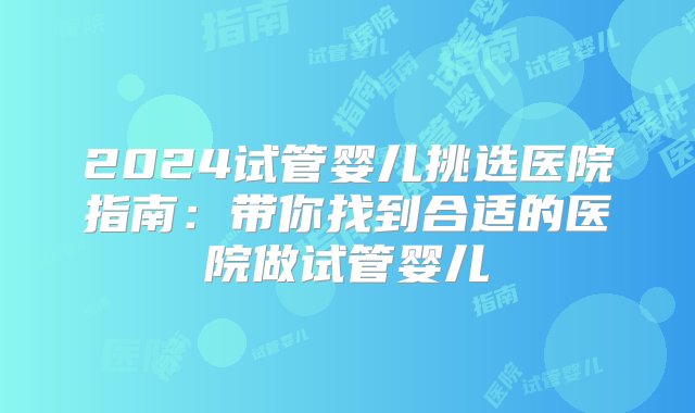 2024试管婴儿挑选医院指南：带你找到合适的医院做试管婴儿