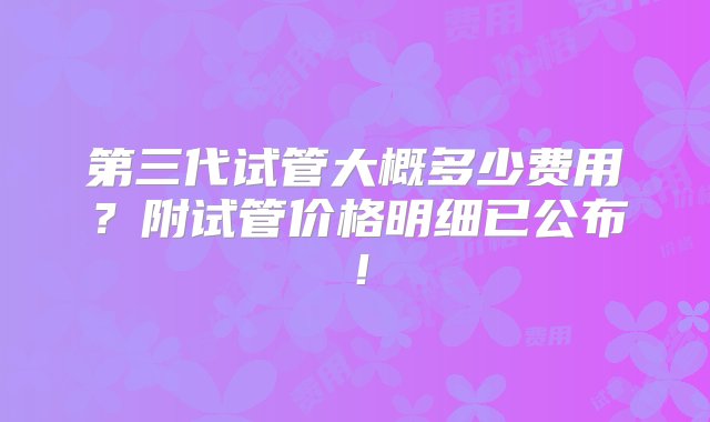 第三代试管大概多少费用？附试管价格明细已公布！