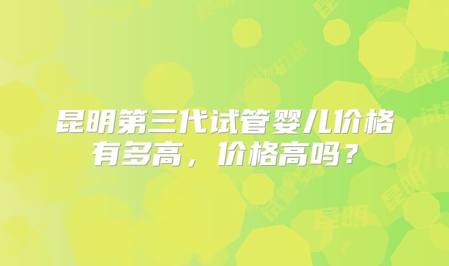 昆明第三代试管婴儿价格有多高，价格高吗？