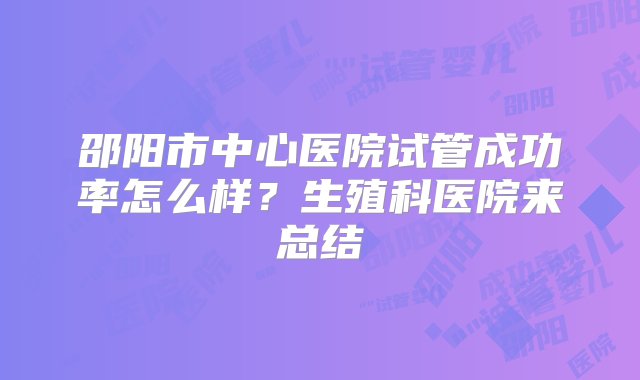 邵阳市中心医院试管成功率怎么样？生殖科医院来总结